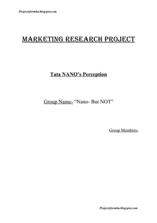 Projectsformba.blogspot.com




  Marketing reSearCH PrOJeCt



                      Tata NANO’s Perception




                 Group Name- “Nano- But NOT”




                                               Group Members-




                                         Projectsformba.blogspot.com
 