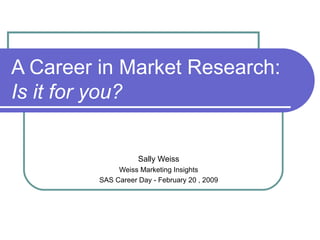 A Career in Market Research: Is it for you? Sally Weiss Weiss Marketing Insights SAS Career Day - February 20 , 2009 