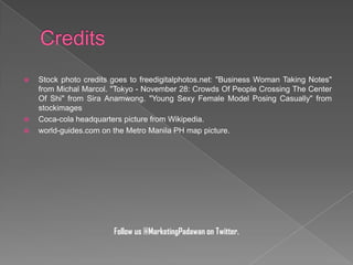 




Stock photo credits goes to freedigitalphotos.net: "Business Woman Taking Notes"
from Michal Marcol. "Tokyo - November 28: Crowds Of People Crossing The Center
Of Shi" from Sira Anamwong. "Young Sexy Female Model Posing Casually" from
stockimages
Coca-cola headquarters picture from Wikipedia.
world-guides.com on the Metro Manila PH map picture.

Follow us @MarketingPadawan on Twitter.

 