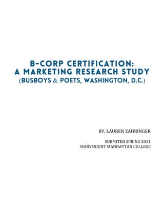  
B-CORP CERTIFICATION:
A MARKETING RESEARCH STUDY
(Busboys & Poets, Washington, D.C.)
	
  
	
  
	
  
	
  
	
  
BY,	
  LAUREN	
  ZAHRINGER	
  
	
  
SUBMITED	
  SPRING	
  2011	
  
MARYMOUNT	
  MANHATTAN	
  COLLEGE	
  
	
  
 