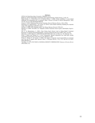 11
References
(2010). Let's hear those ideas. Economist, 396(8695), 55-57.
Bedell, D. (2010). Responsible Corporations Gain Legal Protection. Global Finance, 24 (6), 10.
Bigné-Alcañiz, E., Currás-Pérez, R., & Sánchez-García, I. (2009). Brand credibility in cause-related
marketing: the moderating role of consumer values. Journal of Product & Brand Management, 18(6),
437-447. doi:10.1108/10610420910989758.
Clasen, E. (1967). Marketing Ethics & the Consumer. Harvard Business Review, 45(1), 79-86.
Demetriou, M., Papasolomou, I., & Vrontis, D. (2010). Cause-related marketing: Building the corporate
image while supporting worthwhile causes.
Gitomer, J. (2009). Why Starbucks works. Des Moines Business Record, 27(28), 49.
Mastrull, D. (2009, November 22). Nonprofit certifies businesses that do good. Philadelphia Inquirer,
The (PA).
Sen, S., & Bhattacharya, C. (2001). Does Doing Good Always Lead to Doing Better? Consumer
Reactions to Corporate Social Responsibility. Journal of Marketing Research (JMR), 38(2), 225-243.
Murawski, J. (2010, March 21). BEYOND the BOTTOM LINE. News & Observer, The (Raleigh, NC).
Penny J. Minna and Namha B., C. (n.d). Commentary: Benefit corporation law could spur socially
responsible business boom. Daily Record, The (Baltimore, MD).
Pivato, S., Misani, N., & Tencati, A. (2008). The impact of corporate social responsibility on consumer
trust: the case of organic food. Business Ethics: A European Review, 17(1), 3-12. doi:10.1111/j.1467-
8608.2008.00515.x.
Van Dam, A. (1975). WE NEED A 'GENERAL BENEFIT CORPORATION'. Business & Society Review
(00453609), (15).
 