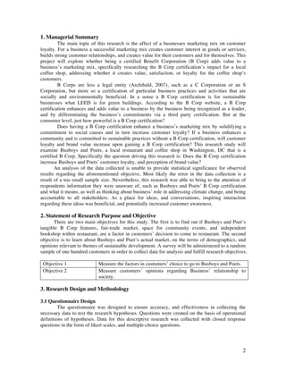 2
1. Managerial Summary
The main topic of this research is the affect of a businesses marketing mix on customer
loyalty. For a business a successful marketing mix creates customer interest in goods or services,
builds strong customer relationships, and creates value for their customers and for themselves. This
project will explore whether being a certified Benefit Corporation (B Corp) adds value to a
business’s marketing mix, specifically researching the B Corp certification’s impact for a local
coffee shop, addressing whether it creates value, satisfaction, or loyalty for the coffee shop’s
customers.
B Corps are less a legal entity (Archibald, 2007), such as a C Corporation or an S
Corporation, but more so a certification of particular business practices and activities that are
socially and environmentally beneficial. In a sense a B Corp certification is for sustainable
businesses what LEED is for green buildings. According to the B Corp website, a B Corp
certification enhances and adds value to a business by the business being recognized as a leader,
and by differentiating the business’s commitments via a third party certification. But at the
consumer level, just how powerful is a B Corp certification?
Does having a B Corp certification enhance a business’s marketing mix by solidifying a
commitment to social causes and in turn increase customer loyalty? If a business enhances a
community and is committed to sustainable practices without a B Corp certification, will customer
loyalty and brand value increase upon gaining a B Corp certification? This research study will
examine Busboys and Poets, a local restaurant and coffee shop in Washington, DC that is a
certified B Corp. Specifically the question driving this research is: Does the B Corp certification
increase Busboys and Poets’ customer loyalty, and perception of brand value?
An analysis of the data collected is unable to provide statistical significance for observed
results regarding the aforementioned objective. Most likely the error in the data collection is a
result of a too small sample size. Nevertheless, this research was able to bring to the attention of
respondents information they were unaware of, such as Busboys and Poets’ B Corp certification
and what it means, as well as thinking about business’ role in addressing climate change, and being
accountable to all stakeholders. As a place for ideas, and conversations, inspiring interaction
regarding these ideas was beneficial, and potentially increased customer awareness.
2. Statement of Research Purpose and Objective
There are two main objectives for this study. The first is to find out if Busboys and Poet’s
tangible B Corp features, fair-trade market, space for community events, and independent
bookshop within restaurant, are a factor in customers’ decision to come to restaurant. The second
objective is to learn about Busboys and Poet’s actual market, on the terms of demographics, and
opinions relevant to themes of sustainable development. A survey will be administered to a random
sample of one hundred customers in order to collect data for analysis and fulfill research objectives.
Objective 1 Measure the factors in customers’ choice to go to Busboys and Poets.
Objective 2 Measure customers’ opinions regarding Business’ relationship to
society.
3. Research Design and Methodology
3.1 Questionnaire Design
The questionnaire was designed to ensure accuracy, and effectiveness in collecting the
necessary data to test the research hypotheses. Questions were created on the basis of operational
definitions of hypotheses. Data for this descriptive research was collected with closed response
questions in the form of likert scales, and multiple-choice questions.
 