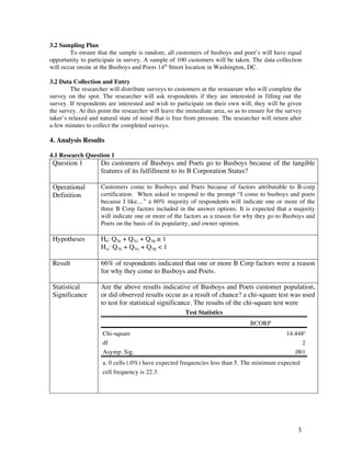 3
3.2 Sampling Plan
To ensure that the sample is random, all customers of busboys and poet’s will have equal
opportunity to participate in survey. A sample of 100 customers will be taken. The data collection
will occur onsite at the Busboys and Poets 14th
Street location in Washington, DC.
3.2 Data Collection and Entry
The researcher will distribute surveys to customers at the restaurant who will complete the
survey on the spot. The researcher will ask respondents if they are interested in filling out the
survey. If respondents are interested and wish to participate on their own will, they will be given
the survey. At this point the researcher will leave the immediate area, so as to ensure for the survey
taker’s relaxed and natural state of mind that is free from pressure. The researcher will return after
a few minutes to collect the completed surveys.
4. Analysis Results
4.1 Research Question 1
Question 1 Do customers of Busboys and Poets go to Busboys because of the tangible
features of its fulfillment to its B Corporation Status?
Operational
Definition
Customers come to Busboys and Poets because of factors attributable to B-corp
certification. When asked to respond to the prompt “I come to busboys and poets
because I like…” a 60% majority of respondents will indicate one or more of the
three B Corp factors included in the answer options. It is expected that a majority
will indicate one or more of the factors as a reason for why they go to Busboys and
Poets on the basis of its popularity, and owner opinion.
Hypotheses H0: Q7E + Q7G + Q7H ≥ 1
HA: Q7E + Q7G + Q7H < 1
Result 66% of respondents indicated that one or more B Corp factors were a reason
for why they come to Busboys and Poets.
Statistical
Significance
Are the above results indicative of Busboys and Poets customer population,
or did observed results occur as a result of chance? a chi-square test was used
to test for statistical significance. The results of the chi-square test were
Test Statistics
BCORP
Chi-square 14.448a
df 2
Asymp. Sig. .001
a. 0 cells (.0%) have expected frequencies less than 5. The minimum expected
cell frequency is 22.3.
 