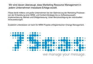 Wir sind davon überzeugt, dass Marketing Resource Management in
jedem Unternehmen messbare Erfolge erzielt.

7Seas berät mittlere und große Unternehmen bei der Optimierung der Marketing Prozesse:
von der Entwicklung einer MRM- und Content-Strategie bis zu Softwareauswahl,
Implementierung, Betrieb und Erfolgsmessung. Unter Berücksichtigung der individuellen
Voraussetzungen.

Zusätzlich unterstützen wir beim für MRM Projekte erfolgskritischen Change Management.
 