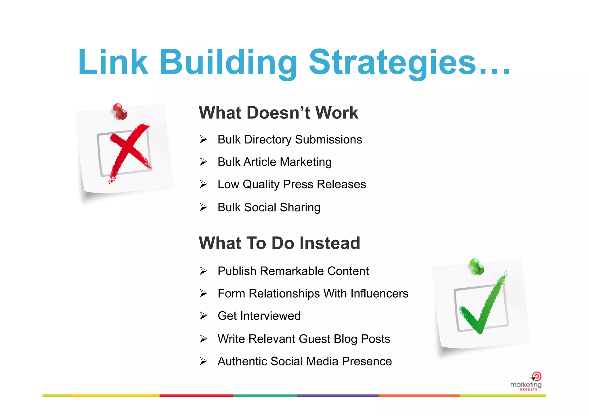 Link Building Strategies…
What Doesn’t Work
Ø  Bulk Directory Submissions
Ø  Bulk Article Marketing
Ø  Low Quality Press Releases
Ø  Bulk Social Sharing

What To Do Instead
Ø  Publish Remarkable Content
Ø  Form Relationships With Influencers
Ø  Get Interviewed
Ø  Write Relevant Guest Blog Posts
Ø  Authentic Social Media Presence

 