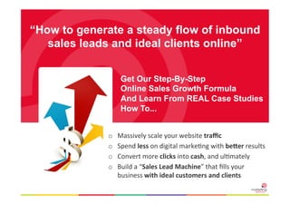 “How to generate a steady flow of inbound
sales leads and ideal clients online”
Get Our Step-By-Step
Online Sales Growth Formula
And Learn From REAL Case Studies
How To...
o 
o 
o 
o 

Massively	
  scale	
  your	
  website	
  traﬃc	
  
Spend	
  less	
  on	
  digital	
  marke8ng	
  with	
  be+er	
  results	
  
Convert	
  more	
  clicks	
  into	
  cash,	
  and	
  ul8mately	
  
Build	
  a	
  “Sales	
  Lead	
  Machine”	
  that	
  ﬁlls	
  your	
  
business	
  with	
  ideal	
  customers	
  and	
  clients	
  

 