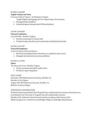 06/2004 to 06/2009
English Teacher and Tutor
Commonwealth of Virginia - Southampton, Virginia
       Taught English and language arts for Virginia Dept. of Corrections.
   • Managed project deadlines.
   • Initiated program that generated GED participation.



10/1997 to 06/2003
Clinical Coordinator
City of Norfolk - Norfolk, Virginia
    • Served as team leader to clinical staff.
    • Worked closely with clients and community to identify desired needs.

04/1995 to 06/1997
Financial Paraplanner
American Express Financial Advisors
   • Reviewed and updated client information as needed for client review.
   • Managed and resolved client service problems.

09/1992 to 12/1994
Editor
The Mace and Crown- Norfolk, Virginia
   • Wrote, proofread and edited weekly works.
   • Worked as supervising editor.

EDUCATION
December 1994 Old Dominion University, Norfolk, VA
Bachelor of Arts Degree
August 1997 Old Dominion University, Norfolk, VA
Bachelor of Science Degree

ADDITIONAL INFORMATION
Worked as liaison specialist for First Hospital Corp. and Bermuda Government of Social Services
Contributed to the University of Virginia's law and confidentiality seminars
Member of the Tidewater Literary Council and the Lynchburg Adult Literacy Club
Masters program in e-commerce at Cambridge College in Cambridge, Massachusetts
 
