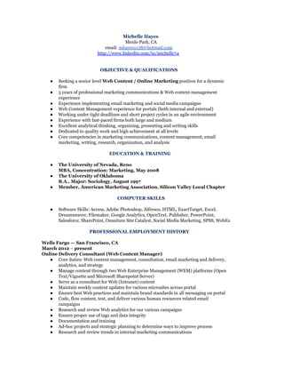 Michelle Hayes
Menlo Park, CA
email: mhayes1138@hotmail.com
http://www.linkedin.com/in/michelle74
OBJECTIVE & QUALIFICATIONS
● Seeking a senior level Web Content / Online Marketing position for a dynamic
firm
● 5 years of professional marketing communications & Web content management
experience
● Experience implementing email marketing and social media campaigns
● Web Content Management experience for portals (both internal and external)
● Working under tight deadlines and short project cycles in an agile environment
● Experience with fast-paced firms both large and medium
● Excellent analytical thinking, organizing, presenting and writing skills
● Dedicated to quality work and high achievement at all levels
● Core competencies in marketing communications, content management, email
marketing, writing, research, organization, and analysis
EDUCATION & TRAINING
● The University of Nevada, Reno
MBA, Concentration: Marketing, May 2008
● The University of Oklahoma
B.A., Major: Sociology, August 1997
● Member, American Marketing Association, Silicon Valley Local Chapter
COMPUTER SKILLS
● Software Skills: Access, Adobe Photoshop, Alfresco, HTML, ExactTarget, Excel,
Dreamweaver, Filemaker, Google Analytics, OpenText, Publisher, PowerPoint,
Salesforce, SharePoint, Omniture Site Catalyst, Social Media Marketing, SPSS, WebEx
PROFESSIONAL EMPLOYMENT HISTORY
Wells Fargo — San Francisco, CA
March 2012 – present
Online Delivery Consultant (Web Content Manager)
● Core duties: Web content management, consultation, email marketing and delivery,
analytics, and strategy
● Manage content through two Web Enterprise Management (WEM) platforms (Open
Text/Vignette and Microsoft Sharepoint Server)
● Serve as a consultant for Web (Intranet) content
● Maintain weekly content updates for various microsites across portal
● Ensure best Web practices and maintain brand standards in all messaging on portal
● Code, flow content, test, and deliver various human resources related email
campaigns
● Research and review Web analytics for our various campaigns
● Ensure proper use of tags and data integrity
● Documentation and training
● Ad-hoc projects and strategic planning to determine ways to improve process
● Research and review trends in internal marketing communications
 
