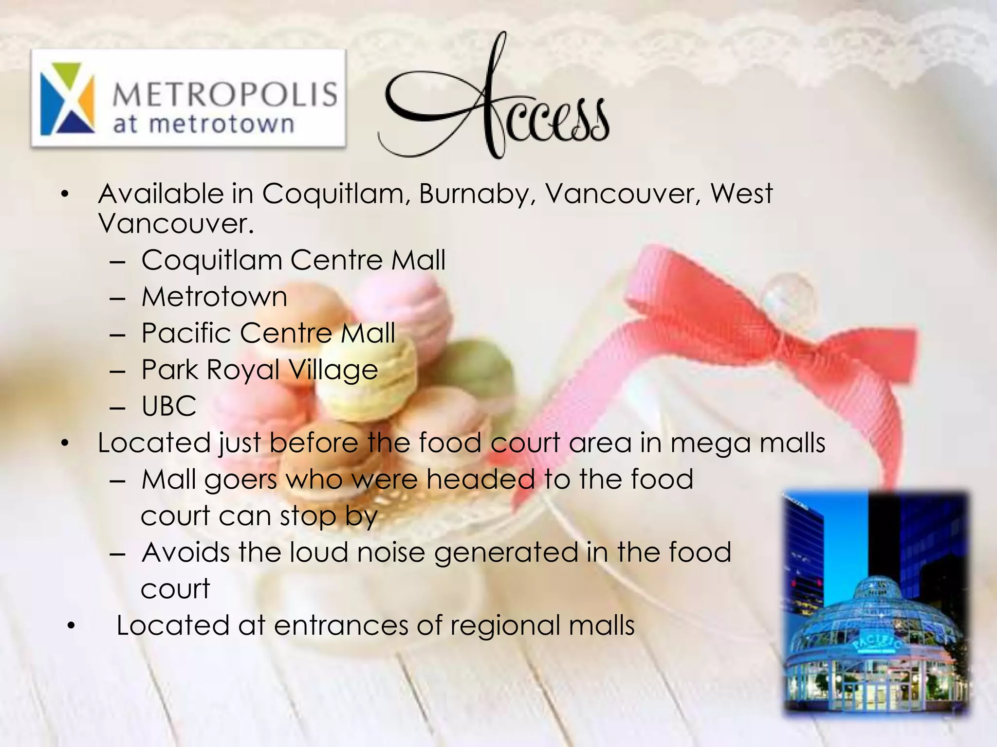 • Available in Coquitlam, Burnaby, Vancouver, West
   Vancouver.
    – Coquitlam Centre Mall
    – Metrotown
    – Pacific Centre Mall
    – Park Royal Village
    – UBC
• Located just before the food court area in mega malls
    – Mall goers who were headed to the food
      court can stop by
    – Avoids the loud noise generated in the food
      court
 • Located at entrances of regional malls
 