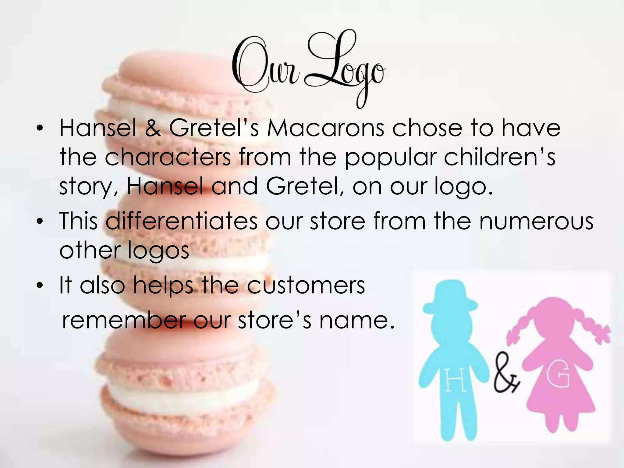• Hansel & Gretel’s Macarons chose to have
  the characters from the popular children’s
  story, Hansel and Gretel, on our logo.
• This differentiates our store from the numerous
  other logos
• It also helps the customers
   remember our store’s name.
 