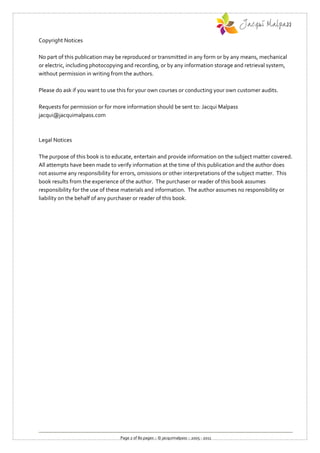 Copyright Notices

No part of this publication may be reproduced or transmitted in any form or by any means, mechanical
or electric, including photocopying and recording, or by any information storage and retrieval system,
without permission in writing from the authors.

Please do ask if you want to use this for your own courses or conducting your own customer audits.

Requests for permission or for more information should be sent to: Jacqui Malpass
jacqui@jacquimalpass.com



Legal Notices

The purpose of this book is to educate, entertain and provide information on the subject matter covered.
All attempts have been made to verify information at the time of this publication and the author does
not assume any responsibility for errors, omissions or other interpretations of the subject matter. This
book results from the experience of the author. The purchaser or reader of this book assumes
responsibility for the use of these materials and information. The author assumes no responsibility or
liability on the behalf of any purchaser or reader of this book.




                                 Page 2 of 80 pages :: © jacquimalpass :: 2005 - 2011
 