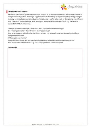 Threat of New Entrants
Be alive to the threat of new entrants into your industry or local marketplace which will increase the level of
competition that you face. This might happen as a result of a change of legislation perhaps deregulating an
industry, or simply because another business feels there are profits to be made by doing things in a different
way. Faced with such a challenge, what would your response be? Economies of scale e.g. the benefits
associated with bulk purchasing.

The high or low cost of entry e.g. how much will it cost for the latest technology?
Do our competitors have the distribution channels sewn up?
Cost advantages not related to the size of the company e.g. personal contacts or knowledge that larger
companies do not own.
Will competitors retaliate?
Government action e.g. will new laws be introduced that will weaken your competitive position?
How important is differentiation? e.g. The Champagne brand cannot be copied.

Your answer




                                   Page 20 of 80 pages :: © jacquimalpass :: 2005 - 2011
 