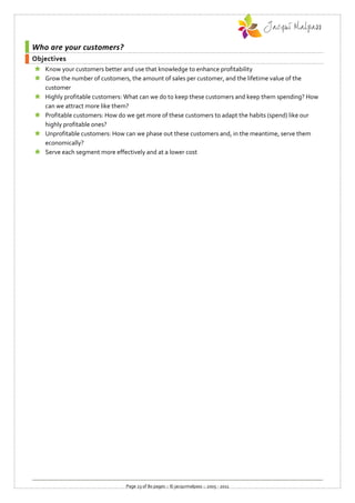 Who are your customers?
Objectives
 Know your customers better and use that knowledge to enhance profitability
 Grow the number of customers, the amount of sales per customer, and the lifetime value of the
  customer
 Highly profitable customers: What can we do to keep these customers and keep them spending? How
  can we attract more like them?
 Profitable customers: How do we get more of these customers to adapt the habits (spend) like our
  highly profitable ones?
 Unprofitable customers: How can we phase out these customers and, in the meantime, serve them
  economically?
 Serve each segment more effectively and at a lower cost




                               Page 23 of 80 pages :: © jacquimalpass :: 2005 - 2011
 