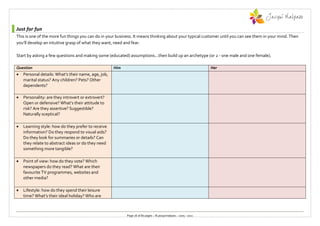 Just for fun
This is one of the more fun things you can do in your business. It means thinking about your typical customer until you can see them in your mind. Then
you’ll develop an intuitive grasp of what they want, need and fear.

Start by asking a few questions and making some (educated) assumptions...then build up an archetype (or 2 - one male and one female).

Question                                             Him                                                           Her
   Personal details: What’s their name, age, job,
    marital status? Any children? Pets? Other
    dependents?

   Personality: are they introvert or extrovert?
    Open or defensive? What’s their attitude to
    risk? Are they assertive? Suggestible?
    Naturally sceptical?

   Learning style: how do they prefer to receive
    information? Do they respond to visual aids?
    Do they look for summaries or details? Can
    they relate to abstract ideas or do they need
    something more tangible?

   Point of view: how do they vote? Which
    newspapers do they read? What are their
    favourite TV programmes, websites and
    other media?

   Lifestyle: how do they spend their leisure
    time? What’s their ideal holiday? Who are



                                                           Page 26 of 80 pages :: © jacquimalpass :: 2005 - 2011
 