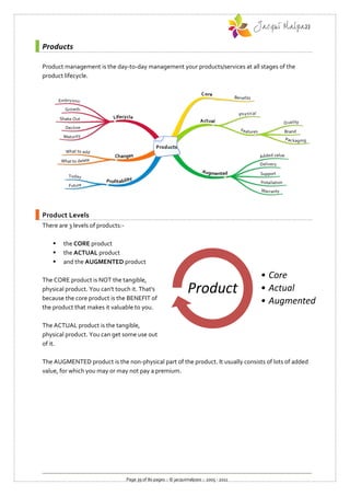 Products

Product management is the day-to-day management your products/services at all stages of the
product lifecycle.




Product Levels
There are 3 levels of products:-

       the CORE product
       the ACTUAL product
       and the AUGMENTED product

The CORE product is NOT the tangible,
                                                                                           • Core
physical product. You can't touch it. That's
because the core product is the BENEFIT of
                                                                   Product                 • Actual
                                                                                           • Augmented
the product that makes it valuable to you.

The ACTUAL product is the tangible,
physical product. You can get some use out
of it.

The AUGMENTED product is the non-physical part of the product. It usually consists of lots of added
value, for which you may or may not pay a premium.




                                   Page 39 of 80 pages :: © jacquimalpass :: 2005 - 2011
 
