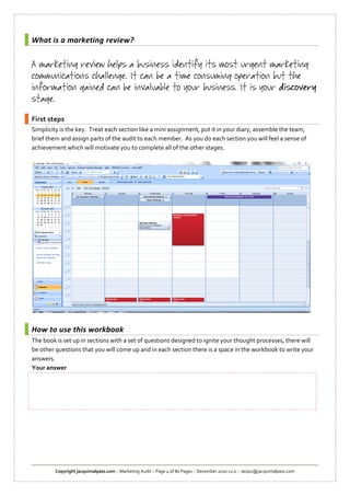 What is a marketing review?




First steps
Simplicity is the key. Treat each section like a mini assignment, put it in your diary, assemble the team,
brief them and assign parts of the audit to each member. As you do each section you will feel a sense of
achievement which will motivate you to complete all of the other stages.




How to use this workbook
The book is set up in sections with a set of questions designed to ignite your thought processes, there will
be other questions that you will come up and in each section there is a space in the workbook to write your
answers.
Your answer




         Copyright jacquimalpass.com :: Marketing Audit :: Page 4 of 80 Pages :: December 2010 v2.0 :: Jacqui@jacquimalpass.com
 