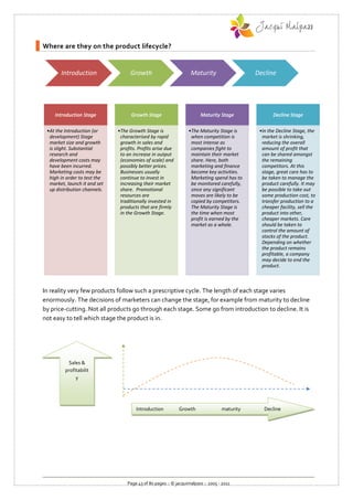 Where are they on the product lifecycle?


       Introduction                 Growth                        Maturity                   Decline




    Introduction Stage              Growth Stage                       Maturity Stage               Decline Stage

 •At the Introduction (or     •The Growth Stage is               •The Maturity Stage is       •In the Decline Stage, the
  development) Stage           characterised by rapid             when competition is          market is shrinking,
  market size and growth       growth in sales and                most intense as              reducing the overall
  is slight. Substantial       profits. Profits arise due         companies fight to           amount of profit that
  research and                 to an increase in output           maintain their market        can be shared amongst
  development costs may        (economies of scale) and           share. Here, both            the remaining
  have been incurred.          possibly better prices.            marketing and finance        competitors. At this
  Marketing costs may be       Businesses usually                 become key activities.       stage, great care has to
  high in order to test the    continue to invest in              Marketing spend has to       be taken to manage the
  market, launch it and set    increasing their market            be monitored carefully,      product carefully. It may
  up distribution channels.    share. Promotional                 since any significant        be possible to take out
                               resources are                      moves are likely to be       some production cost, to
                               traditionally invested in          copied by competitors.       transfer production to a
                               products that are firmly           The Maturity Stage is        cheaper facility, sell the
                               in the Growth Stage.               the time when most           product into other,
                                                                  profit is earned by the      cheaper markets. Care
                                                                  market as a whole.           should be taken to
                                                                                               control the amount of
                                                                                               stocks of the product.
                                                                                               Depending on whether
                                                                                               the product remains
                                                                                               profitable, a company
                                                                                               may decide to end the
                                                                                               product.



In reality very few products follow such a prescriptive cycle. The length of each stage varies
enormously. The decisions of marketers can change the stage, for example from maturity to decline
by price-cutting. Not all products go through each stage. Some go from introduction to decline. It is
not easy to tell which stage the product is in.




          Sales &
         profitabilit
              y




                                      Introduction          Growth                maturity      Decline




                                  Page 43 of 80 pages :: © jacquimalpass :: 2005 - 2011
 