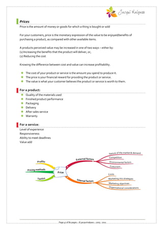 Prices
Price is the amount of money or goods for which a thing is bought or sold

For your customers, price is the monetary expression of the value to be enjoyed/benefits of
purchasing a product, as compared with other available items.

A products perceived value may be increased in one of two ways – either by:
(1) Increasing the benefits that the product will deliver, or,
(2) Reducing the cost

Knowing the difference between cost and value can increase profitability.

 The cost of your product or service is the amount you spend to produce it.
 The price is your financial reward for providing the product or service.
 The value is what your customer believes the product or service is worth to them.

For a product:
   Quality of the materials used
   Finished product performance
   Packaging
   Delivery
   After sales service
   Warranty

For a service:
Level of experience
Responsiveness
Ability to meet deadlines
Value add




                               Page 47 of 80 pages :: © jacquimalpass :: 2005 - 2011
 
