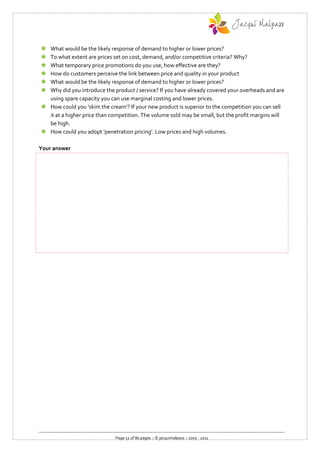  What would be the likely response of demand to higher or lower prices?
 To what extent are prices set on cost, demand, and/or competitive criteria? Why?
 What temporary price promotions do you use, how effective are they?
 How do customers perceive the link between price and quality in your product
 What would be the likely response of demand to higher or lower prices?
 Why did you introduce the product / service? If you have already covered your overheads and are
  using spare capacity you can use marginal costing and lower prices.
 How could you 'skim the cream'? If your new product is superior to the competition you can sell
  it at a higher price than competition. The volume sold may be small, but the profit margins will
  be high.
 How could you adopt 'penetration pricing'. Low prices and high volumes.

Your answer




                              Page 52 of 80 pages :: © jacquimalpass :: 2005 - 2011
 
