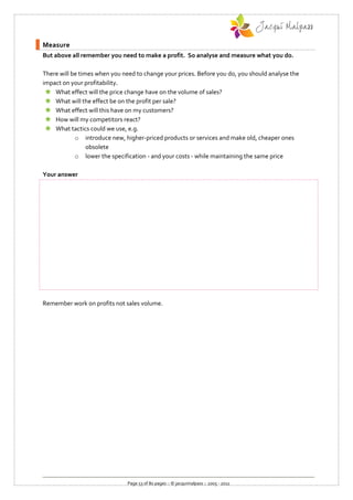 Measure
But above all remember you need to make a profit. So analyse and measure what you do.

There will be times when you need to change your prices. Before you do, you should analyse the
impact on your profitability.
  What effect will the price change have on the volume of sales?
  What will the effect be on the profit per sale?
  What effect will this have on my customers?
  How will my competitors react?
  What tactics could we use, e.g.
            o introduce new, higher-priced products or services and make old, cheaper ones
                 obsolete
            o lower the specification - and your costs - while maintaining the same price

Your answer




Remember work on profits not sales volume.




                               Page 53 of 80 pages :: © jacquimalpass :: 2005 - 2011
 