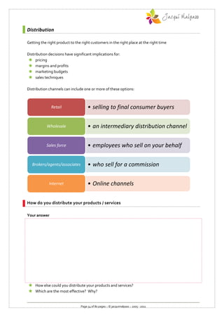 Distribution

Getting the right product to the right customers in the right place at the right time

Distribution decisions have significant implications for:
  pricing
  margins and profits
  marketing budgets
  sales techniques

Distribution channels can include one or more of these options:



              Retail                 • selling to final consumer buyers

            Wholesale                • an intermediary distribution channel

           Sales force               • employees who sell on your behalf

   Brokers/agents/associates         • who sell for a commission

             Internet                • Online channels

How do you distribute your products / services

Your answer




 How else could you distribute your products and services?
 Which are the most effective? Why?


                                Page 54 of 80 pages :: © jacquimalpass :: 2005 - 2011
 