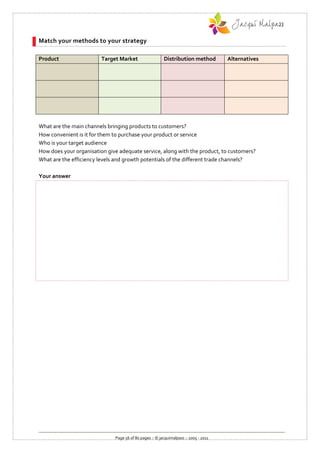 Match your methods to your strategy

Product                  Target Market                   Distribution method          Alternatives




What are the main channels bringing products to customers?
How convenient is it for them to purchase your product or service
Who is your target audience
How does your organisation give adequate service, along with the product, to customers?
What are the efficiency levels and growth potentials of the different trade channels?

Your answer




                              Page 56 of 80 pages :: © jacquimalpass :: 2005 - 2011
 