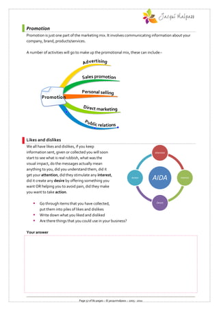 Promotion
Promotion is just one part of the marketing mix. It involves communicating information about your
company, brand, products/services.

A number of activities will go to make up the promotional mix, these can include:-




Likes and dislikes
We all have likes and dislikes, if you keep
information sent, given or collected you will soon                                     Attention

start to see what is real rubbish, what was the
visual impact, do the messages actually mean
anything to you, did you understand them, did it
get your attention, did they stimulate any interest,
did it create any desire by offering something you
                                                                          Action
                                                                                       AIDA        Interest


want OR helping you to avoid pain, did they make
you want to take action.

       Go through items that you have collected,                                       Desire

        put them into piles of likes and dislikes
       Write down what you liked and disliked
       Are there things that you could use in your business?

Your answer




                               Page 57 of 80 pages :: © jacquimalpass :: 2005 - 2011
 