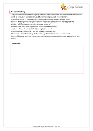 Personal Selling
The primary function of sales is to generate and close leads, educate prospects, fill needs and satisfy
wants of consumers appropriately, and therefore turn prospects into customers.
What is the format of your sales force, is it large enough, right mix of people / skills?
How can it be organised along the best lines of specialisation (territory, market, product)?
Are they split for customer retention and new business?
Does the sales force show high morale, ability, and effectiveness?
Are they sufficiently trained? What training do they need?
What incentives do you offer? Do they have enough incentives?
What are the procedures adequate for setting quotas and evaluating performance?
How could you use a telemarketing team or use an external source to increase appointments and
leads?

Your answer




                                Page 58 of 80 pages :: © jacquimalpass :: 2005 - 2011
 