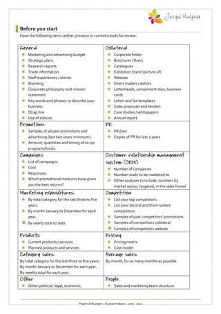 Before you start
Have the following items (either previous or current) ready for review:



 Marketing and advertising budget                              Corporate folder
 Strategic plans                                               Brochures / flyers
 Research reports                                              Catalogues
 Trade information                                             Exhibition Stand (picture of)
 Staff experiences / stories                                   Website
 Branding                                                      Direct mailers / eshots
 Corporate philosophy and mission                              Letterheads, compliment slips, business
  statement                                                      cards
 Key words and phrases to describe your                        Letter and fax templates
  business                                                      Sales proposals and tenders
 Strap line                                                    Case studies / whitepapers
 Use of colours                                                Annual report


 Samples of all past promotions and                         PR plan
  advertising (last two years minimum).                      Copies of PR for last 2 years
 Amount, quantities and timing of co-op
  programs/funds.


    List of campaigns
    Cost                                                    Number of companies
    Responses                                               Number ready to be marketed to
    Which promotional mediums have given                    Other analyses to include, numbers by
     you the best returns?                                    market sector, targeted, in the sales funnel


 By total category for the last three to five               List your top competitors.
  years.                                                     List your second and third-ranked
 By month January to December for each                       competitors.
  year.                                                      Samples of past competitors' promotions.
    By yearly total to date.                                Samples of competitors collateral
                                                                Samples of competitors website


 Current products / services                                Pricing matrix
 Planned products and services                              Cost model


By total category for the last three to five years.        By month, for as many months as possible.
By month January to December for each year.
By weekly total for each year.


 Other political, legal, economic,                          Sales and marketing team structure



                                     Page 6 of 80 pages :: © jacquimalpass :: 2005 - 2011
 