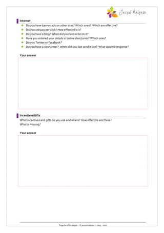Internet
   Do you have banner ads on other sites? Which ones? Which are effective?
   Do you use pay per click? How effective is it?
   Do you have a blog? When did you last write on it?
   Have you entered your details in online directories? Which ones?
   Do you Twitter or Facebook?
   Do you have a newsletter? When did you last send it out? What was the response?

Your answer




Incentives/Gifts
What incentives and gifts do you use and where? How effective are these?
What is missing?

Your answer




                              Page 60 of 80 pages :: © jacquimalpass :: 2005 - 2011
 