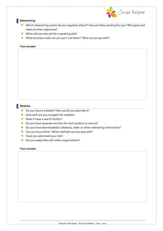 Networking
 Which networking events do you regularly attend? How are they working for you? Who goes and
  what are their objectives?
 When did you last ask for a speaking slot?
 What business clubs can you join? List them? Who can you go with?

Your answer




Website
   Do you have a website? How would you describe it?
   How well can you navigate the website?
   Does it have a search facility?
   Do you have separate sections for each product or service?
   Do you have downloadable collateral, video or other interesting information?
   Can you buy online? What methods can you pay with?
   Have you optimised your site?
   Do you swap links with other organisations?

Your answer




                              Page 61 of 80 pages :: © jacquimalpass :: 2005 - 2011
 