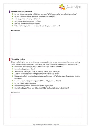 Events/Exhibitions/Seminars
   Do you attend any regular exhibitions or events? Which ones, why, how effective are they?
   Do you run any in-house seminars? How effective are they?
   Can you partner with anyone? Who?
   Can you get your suppliers to co-fund?
   Describe your event planning process.
   List exhibitions you have been too and describe your success rate?

Your answer




Direct Marketing
Direct marketing is a way of sending your messages directly to your prospects and customers, using
things such as mail (direct mailers, postcards, mail order catalogues, newsletters ), email and SMS.
  What direct mailers do you have? What campaigns are they linked to?
  How often do you send them?
  What are the messages? How do these fit in with other messages?
  Are they addressed to the right person? When did you last check?
  Have you regularly unsubscribe emails users who request it? What process do you have in place
     to do this?
  Do you have an anti spamming policy? When did you last update it?
  Do you use pre-paid envelopes?
  How often do you send newsletters? Where is your plan?
  How often do you follow up? Who does it? Do you have a telemarketing team?

Your answer




                               Page 62 of 80 pages :: © jacquimalpass :: 2005 - 2011
 