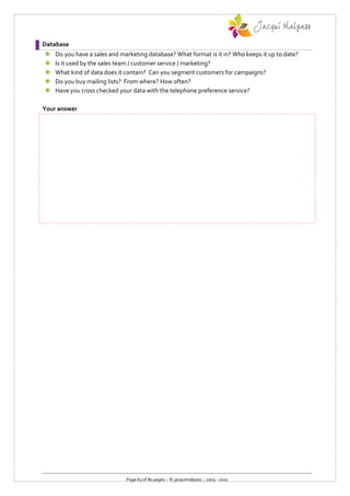 Database
   Do you have a sales and marketing database? What format is it in? Who keeps it up to date?
   Is it used by the sales team / customer service / marketing?
   What kind of data does it contain? Can you segment customers for campaigns?
   Do you buy mailing lists? From where? How often?
   Have you cross checked your data with the telephone preference service?

Your answer




                              Page 63 of 80 pages :: © jacquimalpass :: 2005 - 2011
 