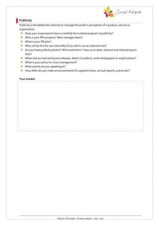 Publicity
Publicity is the deliberate attempt to manage the public's perception of a product, service or
organisation.
  Does your organisation have a carefully formulated program of publicity?
  Who is your PR company? Who manages them?
  What is your PR plan?
  Who will do this for you internally (if you don’t use an external one)?
  Do you have publicity photos? Who took them? How up to date, relevant and interesting are
     they?
  When did you last send press releases, letters to editors, write whitepapers or expert pieces?
  What is your policy for crisis management?
  What events are you speaking at?
  How often do you make announcements for appointments, annual reports, events etc?

Your answer




                               Page 65 of 80 pages :: © jacquimalpass :: 2005 - 2011
 