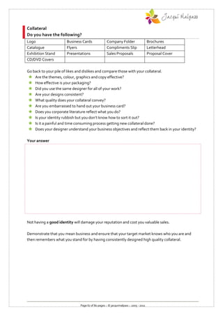 Collateral
Do you have the following?
Logo                   Business Cards               Company Folder                     Brochures
Catalogue              Flyers                       Compliments Slip                   Letterhead
Exhibition Stand       Presentations                Sales Proposals                    Proposal Cover
CD/DVD Covers

Go back to your pile of likes and dislikes and compare those with your collateral.
  Are the themes, colour, graphics and copy effective?
  How effective is your packaging?
  Did you use the same designer for all of your work?
  Are your designs consistent?
  What quality does your collateral convey?
  Are you embarrassed to hand out your business card?
  Does you corporate literature reflect what you do?
  Is your identity rubbish but you don’t know how to sort it out?
  Is it a painful and time consuming process getting new collateral done?
  Does your designer understand your business objectives and reflect them back in your identity?

Your answer




Not having a good identity will damage your reputation and cost you valuable sales.

Demonstrate that you mean business and ensure that your target market knows who you are and
then remembers what you stand for by having consistently designed high quality collateral.




                               Page 67 of 80 pages :: © jacquimalpass :: 2005 - 2011
 