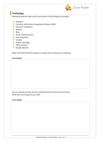 Technology
Marketing needs to make use of a vast amount of technology, for example:-

    Database
    Customer relationship management software (CRM)
    Email & E-newsletters
    Website
    Blog
    Social networking sites
    Auto responders
    E-books
    Graphics packages
    Office products
    Google Adwords

Make a list of all of the technology you employ which impacts your marketing.

Your answer




Are you properly trained, and use it all effectively? If not book some training.
What other technology do you need?

Your answer




                                 Page 68 of 80 pages :: © jacquimalpass :: 2005 - 2011
 