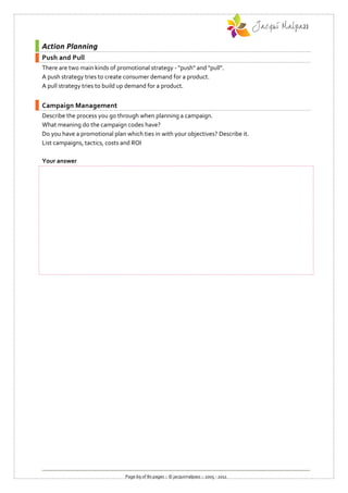 Action Planning
Push and Pull
There are two main kinds of promotional strategy - "push" and "pull".
A push strategy tries to create consumer demand for a product.
A pull strategy tries to build up demand for a product.


Campaign Management
Describe the process you go through when planning a campaign.
What meaning do the campaign codes have?
Do you have a promotional plan which ties in with your objectives? Describe it.
List campaigns, tactics, costs and ROI

Your answer




                               Page 69 of 80 pages :: © jacquimalpass :: 2005 - 2011
 