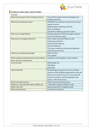 Create an action plan a direct mailer.
Example:
What is the purpose of this marketing activity?              To up-sell my support services package to my
                                                             existing customers
What are the expected results?                               Get 80% of my customers to take out an annual
                                                             support contract.
                                                             Develop better marketing materials
                                                             Clean up database
                                                             Get better at following up direct mailers
Who is your Target Market?                                   Existing customers who have bought a solution
                                                             from me in the last 2 years.
What are your strategy and tactics?                          Direct mailer and email, follow up calls
                                                             Create copy and test it
                                                             Get names and clean up
                                                             Send and follow up
                                                             Try to get a meeting so that we can talk about
                                                             other things that we do.
What is your marketing message?                              Peace of mind
                                                             Free updates
What marketing materials do you need (website,               Postcards, email template, names, website
flyers, brochure, proposal etc)
Key to the plan                                              Well thought out
                                                             Affordable –
                                                             good value
What is the offer                                            By spending just £450 per annum you will get
                                                             access to a fully qualified support person who will
                                                             help you out within 8 hours (or 4 if you take the
                                                             premium contract), and free upgrades to the
                                                             system, within that version.
What is the call to action?                                  Order now at introductory prices
Follow-up - How and when will you follow up?                 1 week after it goes out follow up calls
What is the cost?                                            60p per postcard incl. telephone calls
What is the timeline?                                        3 months from April 1st




                                 Page 70 of 80 pages :: © jacquimalpass :: 2005 - 2011
 