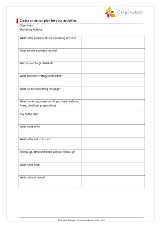 Create an action plan for your activities.
Objective:-
Marketing Activity

What is the purpose of this marketing activity?



What are the expected results?



Who is your Target Market?



What are your strategy and tactics?



What is your marketing message?



What marketing materials do you need (website,
flyers, brochure, proposal etc)

Key to the plan



What is the offer



What is the call to action?



Follow-up - How and when will you follow up?



What is the cost?



What is the timeline?




                                 Page 71 of 80 pages :: © jacquimalpass :: 2005 - 2011
 