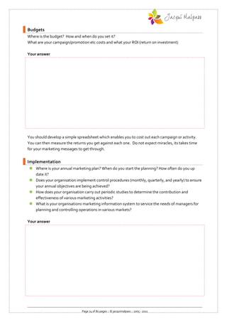Budgets
Where is the budget? How and when do you set it?
What are your campaign/promotion etc costs and what your ROI (return on investment)

Your answer




You should develop a simple spreadsheet which enables you to cost out each campaign or activity.
You can then measure the returns you get against each one. Do not expect miracles, its takes time
for your marketing messages to get through.


Implementation
 Where is your annual marketing plan? When do you start the planning? How often do you up
  date it?
 Does your organisation implement control procedures (monthly, quarterly, and yearly) to ensure
  your annual objectives are being achieved?
 How does your organisation carry out periodic studies to determine the contribution and
  effectiveness of various marketing activities?
 What is your organisations marketing information system to service the needs of managers for
  planning and controlling operations in various markets?

Your answer




                               Page 74 of 80 pages :: © jacquimalpass :: 2005 - 2011
 