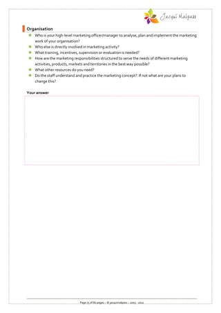 Organisation
 Who is your high-level marketing officer/manager to analyse, plan and implement the marketing
  work of your organisation?
 Who else is directly involved in marketing activity?
 What training, incentives, supervision or evaluation is needed?
 How are the marketing responsibilities structured to serve the needs of different marketing
  activities, products, markets and territories in the best way possible?
 What other resources do you need?
 Do the staff understand and practice the marketing concept? If not what are your plans to
  change this?

Your answer




                             Page 75 of 80 pages :: © jacquimalpass :: 2005 - 2011
 