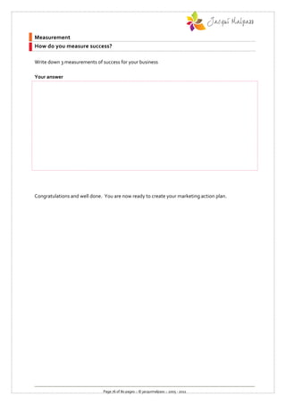Measurement
How do you measure success?

Write down 3 measurements of success for your business

Your answer




Congratulations and well done. You are now ready to create your marketing action plan.




                              Page 76 of 80 pages :: © jacquimalpass :: 2005 - 2011
 