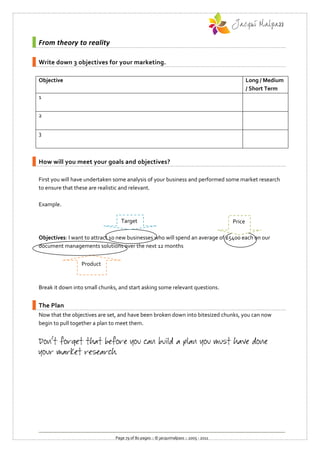 From theory to reality

Write down 3 objectives for your marketing.

Objective                                                                                      Long / Medium
                                                                                               / Short Term
1


2


3



How will you meet your goals and objectives?

First you will have undertaken some analysis of your business and performed some market research
to ensure that these are realistic and relevant.

Example.

                                  Target                                               Price

                                  Mark
Objectives: I want to attract 10 new businesses who will spend an average of £5400 each on our
document managements solutions over the next 12 months


                 Product


Break it down into small chunks, and start asking some relevant questions.


The Plan
Now that the objectives are set, and have been broken down into bitesized chunks, you can now
begin to pull together a plan to meet them.




                               Page 79 of 80 pages :: © jacquimalpass :: 2005 - 2011
 