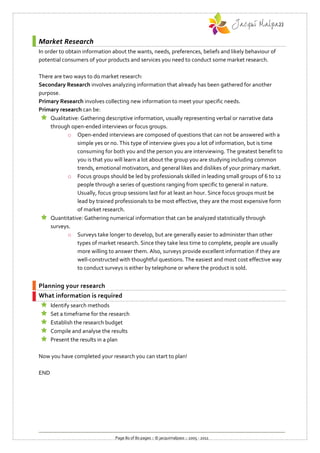 Market Research
In order to obtain information about the wants, needs, preferences, beliefs and likely behaviour of
potential consumers of your products and services you need to conduct some market research.

There are two ways to do market research:
Secondary Research involves analyzing information that already has been gathered for another
purpose.
Primary Research involves collecting new information to meet your specific needs.
Primary research can be:
  Qualitative: Gathering descriptive information, usually representing verbal or narrative data
    through open-ended interviews or focus groups.
            o Open-ended interviews are composed of questions that can not be answered with a
               simple yes or no. This type of interview gives you a lot of information, but is time
               consuming for both you and the person you are interviewing. The greatest benefit to
               you is that you will learn a lot about the group you are studying including common
               trends, emotional motivators, and general likes and dislikes of your primary market.
            o Focus groups should be led by professionals skilled in leading small groups of 6 to 12
               people through a series of questions ranging from specific to general in nature.
               Usually, focus group sessions last for at least an hour. Since focus groups must be
               lead by trained professionals to be most effective, they are the most expensive form
               of market research.
  Quantitative: Gathering numerical information that can be analyzed statistically through
    surveys.
            o Surveys take longer to develop, but are generally easier to administer than other
               types of market research. Since they take less time to complete, people are usually
               more willing to answer them. Also, surveys provide excellent information if they are
               well-constructed with thoughtful questions. The easiest and most cost effective way
               to conduct surveys is either by telephone or where the product is sold.


Planning your research
What information is required
     Identify search methods
     Set a timeframe for the research
     Establish the research budget
     Compile and analyse the results
     Present the results in a plan

Now you have completed your research you can start to plan!

END




                                Page 80 of 80 pages :: © jacquimalpass :: 2005 - 2011
 