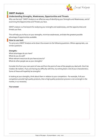 SWOT Analysis
Understanding Strengths, Weaknesses, Opportunities and Threats
Why use the tool? SWOT Analysis is an effective way of identifying your Strengths and Weaknesses, and of
examining the Opportunities and Threats you face.

SWOT analysis is a framework for analyzing your strengths and weaknesses, and the opportunities and
threats you face.

This will help you to focus on your strengths, minimize weaknesses, and take the greatest possible
advantage of opportunities available.
How to use tool:
To carry out a SWOT Analysis write down the answers to the following questions. Where appropriate, use
similar questions:

Strengths:
What advantages do you have?
What do you do well?
What relevant resources do you have access to?
What do other people see as your strengths?

Consider this from your own point of view and from the point of view of the people you deal with. Don't be
modest. Be realistic. If you are having any difficulty with this, try writing down a list of your characteristics.
Some of these will hopefully be strengths!

In looking at your strengths, think about them in relation to your competitors - for example, if all your
competitors provide high quality products, then a high quality production process is not a strength in the
market, it is a necessity.

Your answer




                                     Page 9 of 80 pages :: © jacquimalpass :: 2005 - 2011
 