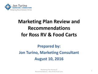 Marketing Plan Review and
Recommendations
for Ross RV & Food Carts
Prepared by:
Jon Turino, Marketing Consultant
August 10, 2016
Marketing Plan Review &
Recommendations - Ross RV & Food Carts
1
 