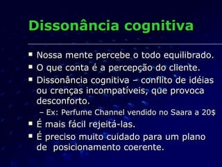 Dissonância cognitivaDissonância cognitiva
 Nossa mente percebe o todo equilibrado.Nossa mente percebe o todo equilibrado.
 O que conta é a percepção do cliente.O que conta é a percepção do cliente.
 Dissonância cognitiva – conflito de idéiasDissonância cognitiva – conflito de idéias
ou crenças incompatíveis, que provocaou crenças incompatíveis, que provoca
desconforto.desconforto.
– Ex: Perfume Channel vendido no Saara a 20$Ex: Perfume Channel vendido no Saara a 20$
 É mais fácil rejeitá-las.É mais fácil rejeitá-las.
 É preciso muito cuidado para um planoÉ preciso muito cuidado para um plano
de posicionamento coerente.de posicionamento coerente.
 