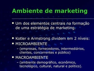 Ambiente de marketingAmbiente de marketing
 Um dos elementos centrais na formaçãoUm dos elementos centrais na formação
de uma estratégia de marketing.de uma estratégia de marketing.
 Kotler e Armstrong dividem em 2 níveis:Kotler e Armstrong dividem em 2 níveis:
 MICROAMBIENTEMICROAMBIENTE
– (empresas, fornecedores, intermediários,(empresas, fornecedores, intermediários,
clientes, concorrentes e público)clientes, concorrentes e público)
 MACROAMBIENTEMACROAMBIENTE
– (ambiente demográfico, econômico,(ambiente demográfico, econômico,
tecnológico, cultural, natural e político).tecnológico, cultural, natural e político).
 