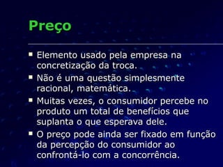 PreçoPreço
 Elemento usado pela empresa naElemento usado pela empresa na
concretização da troca.concretização da troca.
 Não é uma questão simplesmenteNão é uma questão simplesmente
racional, matemática.racional, matemática.
 Muitas vezes, o consumidor percebe noMuitas vezes, o consumidor percebe no
produto um total de benefícios queproduto um total de benefícios que
suplanta o que esperava dele.suplanta o que esperava dele.
 O preço pode ainda ser fixado em funçãoO preço pode ainda ser fixado em função
da percepção do consumidor aoda percepção do consumidor ao
confrontá-lo com a concorrência.confrontá-lo com a concorrência.
 