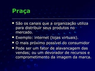 PraçaPraça
 São os canais que a organização utilizaSão os canais que a organização utiliza
para distribuir seus produtos nopara distribuir seus produtos no
mercado.mercado.
 Exemplo: internet (lojas virtuais).Exemplo: internet (lojas virtuais).
 O mais próximo possível do consumidorO mais próximo possível do consumidor
 Pode ser um fator de alavancagem dasPode ser um fator de alavancagem das
vendas; ou um devorador de recursos evendas; ou um devorador de recursos e
comprometimento da imagem da marca.comprometimento da imagem da marca.
 